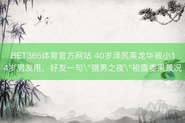BET365体育官方网站 40岁泽尻英龙华被小14岁男友甩，好友一句