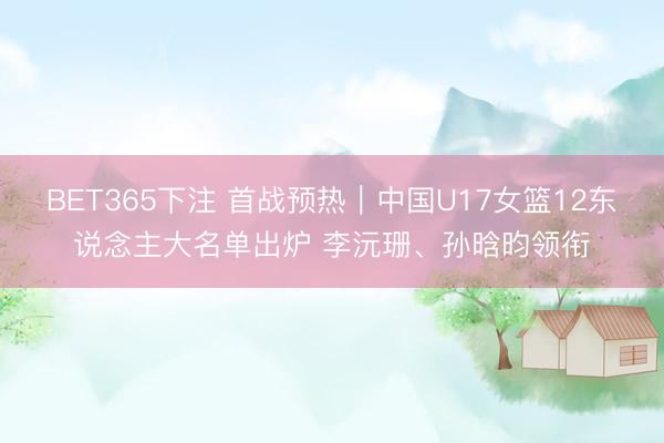 BET365下注 首战预热｜中国U17女篮12东说念主大名单出炉 李沅珊、孙晗昀领衔