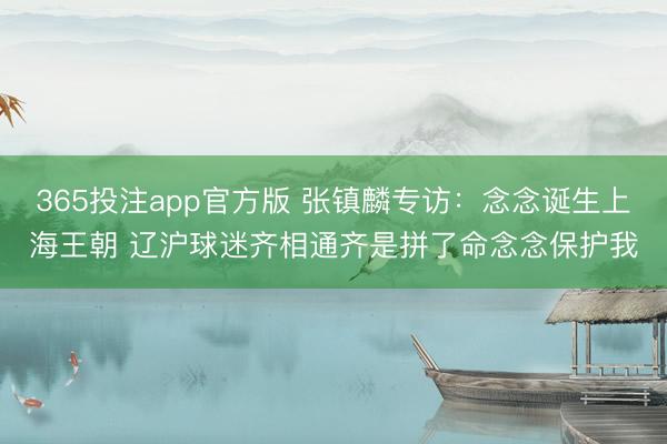 365投注app官方版 张镇麟专访：念念诞生上海王朝 辽沪球迷齐相通齐是拼了命念念保护我
