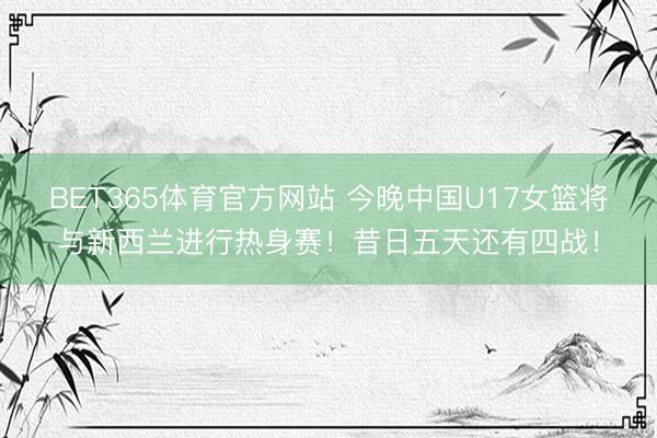 BET365体育官方网站 今晚中国U17女篮将与新西兰进行热身赛！昔日五天还有四战！