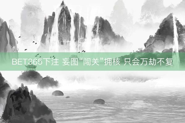 BET365下注 妄图“闯关”拥核 只会万劫不复