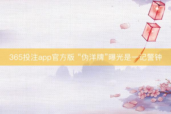365投注app官方版 “伪洋牌”曝光是一记警钟