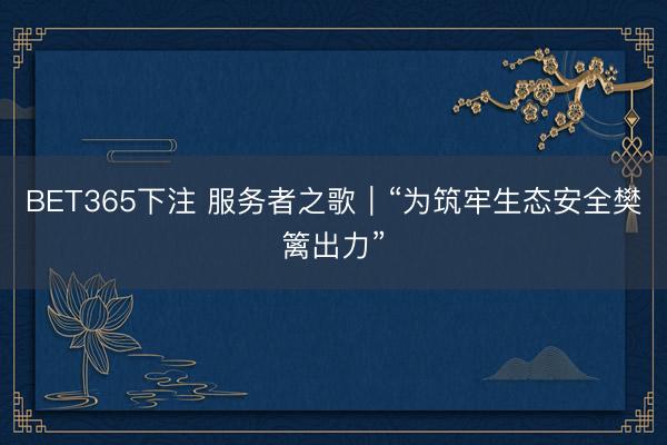 BET365下注 服务者之歌｜“为筑牢生态安全樊篱出力”