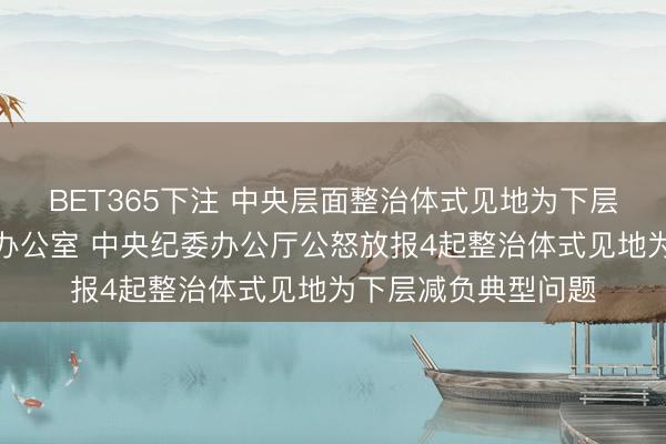 BET365下注 中央层面整治体式见地为下层减负专项使命机制办公室 中央纪委办公厅公怒放报4起整治体式见地为下层减负典型问题