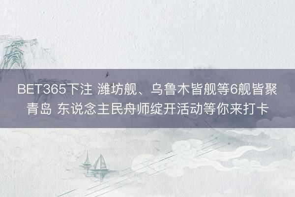 BET365下注 潍坊舰、乌鲁木皆舰等6舰皆聚青岛 东说念主民舟师绽开活动等你来打卡