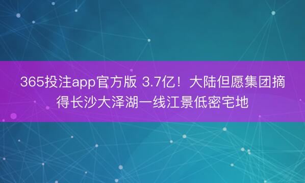 365投注app官方版 3.7亿！大陆但愿集团摘得长沙大泽湖一线江景低密宅地