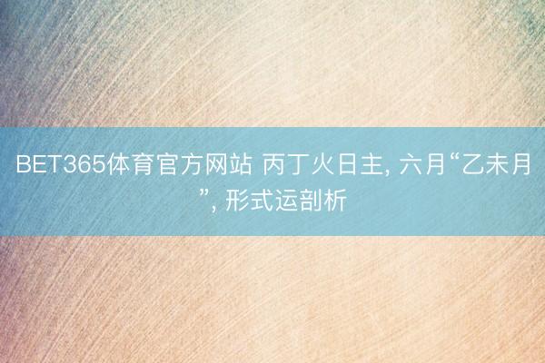 BET365体育官方网站 丙丁火日主， 六月“乙未月”， 形式运剖析