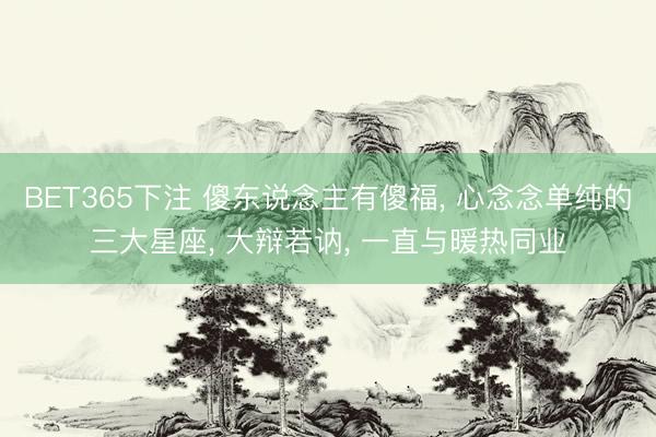 BET365下注 傻东说念主有傻福， 心念念单纯的三大星座， 大辩若讷， 一直与暖热同业