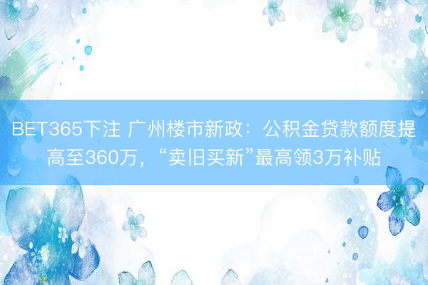 BET365下注 广州楼市新政：公积金贷款额度提高至360万，“卖旧买新”最高领3万补贴