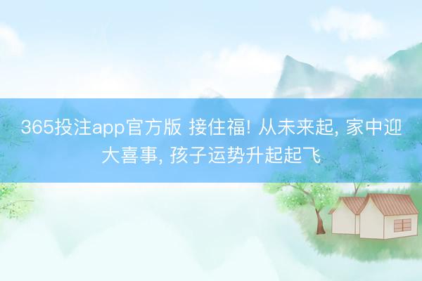 365投注app官方版 接住福! 从未来起, 家中迎大喜事, 孩子运势升起起飞