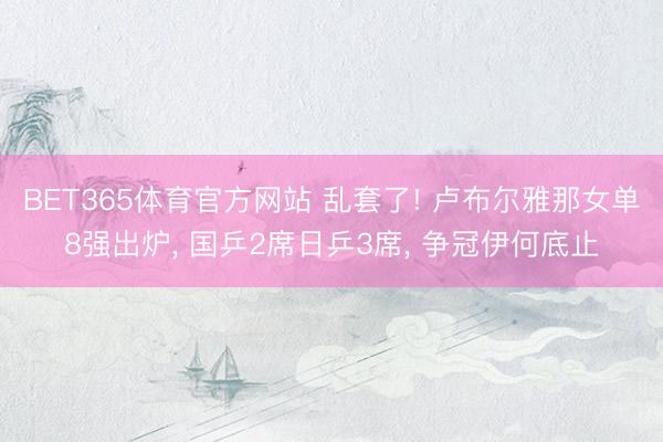 BET365体育官方网站 乱套了! 卢布尔雅那女单8强出炉, 国乒2席日乒3席, 争冠伊何底止